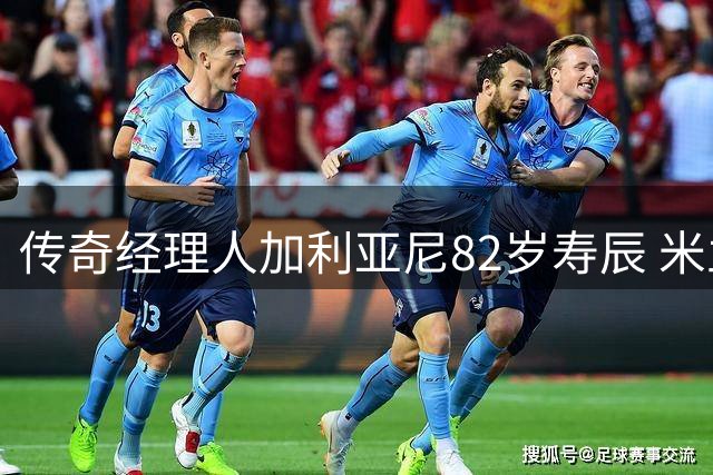 传奇经理人加利亚尼82岁寿辰 米兰深情致敬三十载功勋岁月