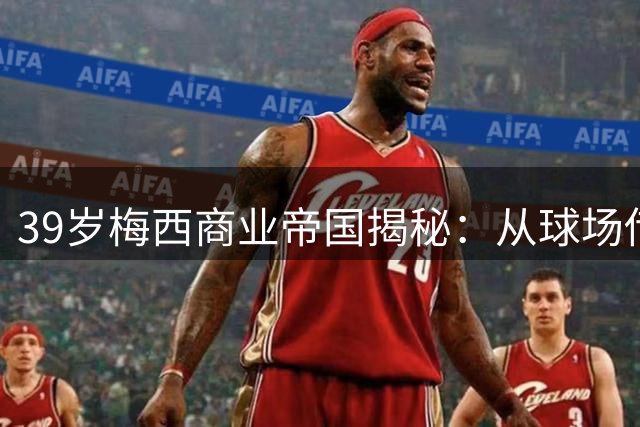 39岁梅西商业帝国揭秘：从球场传奇到11亿美元财富版图