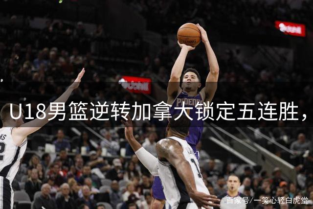 U18男篮逆转加拿大锁定五连胜，双星闪耀背后透露战术蜕变